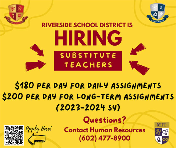 Riverside School District is hiring substitute teachers. $180 per day for daily assignments. $200 per day for long-term assignments. 2023-2024 school year. Questions contact Human Recourses at 602-477-8900. Click here to apply.